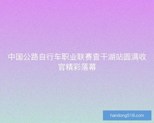 中国公路自行车职业联赛查干湖站圆满收官精彩落幕