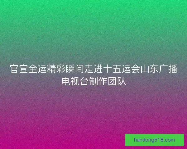 官宣全运精彩瞬间走进十五运会山东广播电视台制作团队