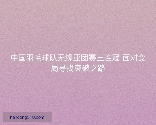 中国羽毛球队无缘亚团赛三连冠 面对变局寻找突破之路